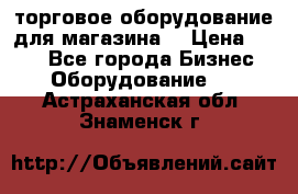 торговое оборудование для магазина  › Цена ­ 100 - Все города Бизнес » Оборудование   . Астраханская обл.,Знаменск г.